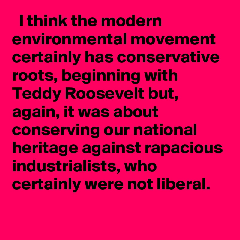   I think the modern environmental movement certainly has conservative roots, beginning with Teddy Roosevelt but, again, it was about conserving our national heritage against rapacious industrialists, who certainly were not liberal.
