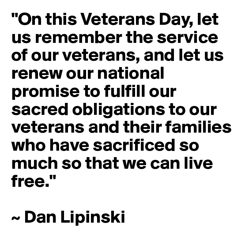 "On this Veterans Day, let us remember the service of our veterans, and let us renew our national promise to fulfill our sacred obligations to our veterans and their families who have sacrificed so much so that we can live free."

~ Dan Lipinski