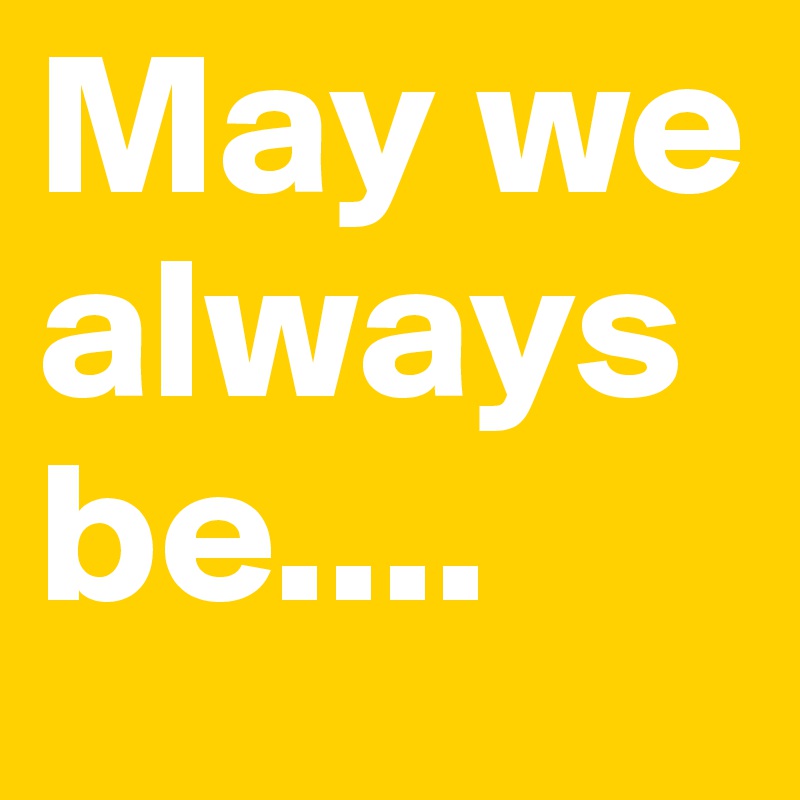 May we always be....