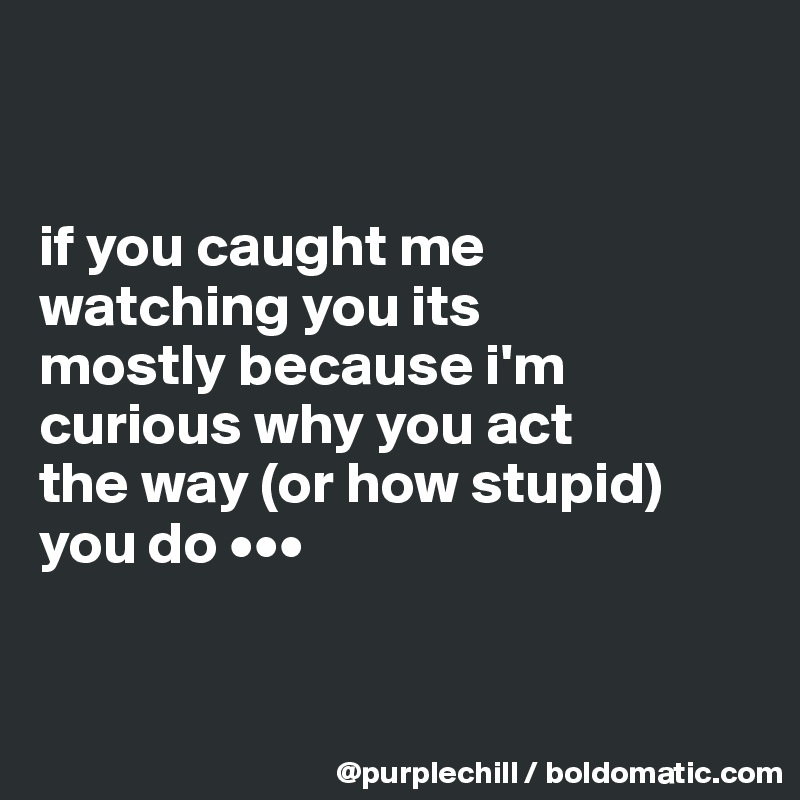 


if you caught me 
watching you its 
mostly because i'm curious why you act 
the way (or how stupid)
you do •••


