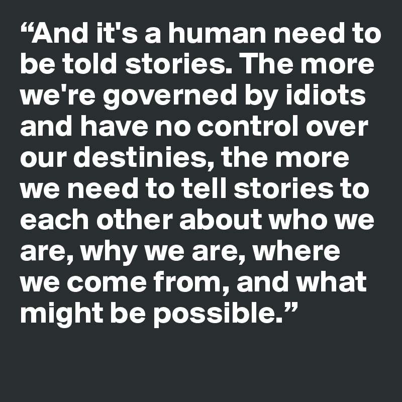 “And it's a human need to be told stories. The more we're governed by idiots and have no control over our destinies, the more we need to tell stories to each other about who we are, why we are, where we come from, and what might be possible.”
