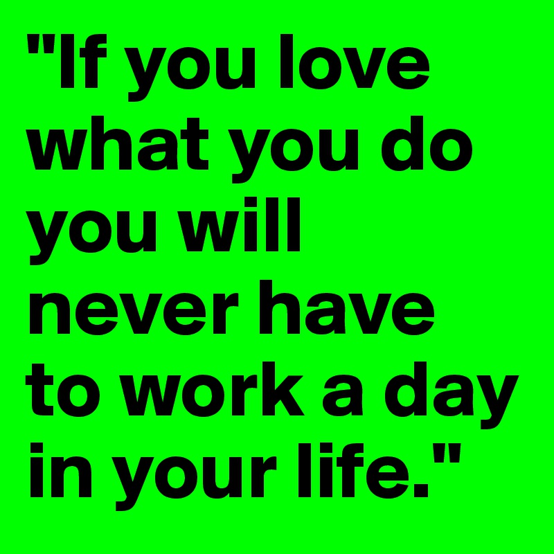 "If you love what you do you will never have to work a day in your life."