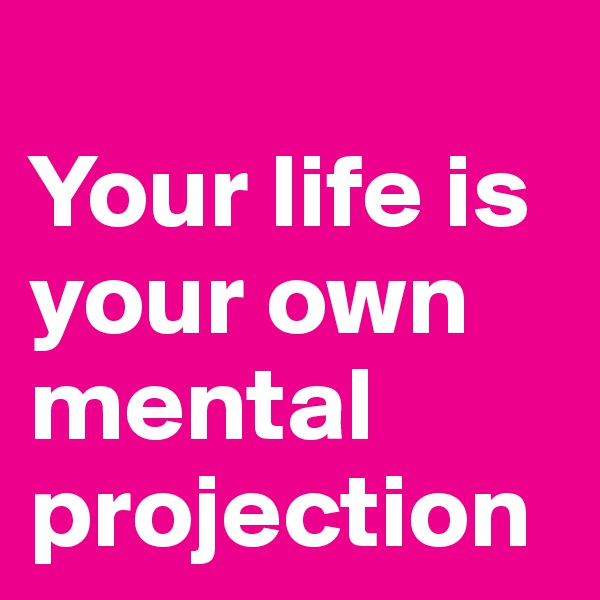 
Your life is your own mental projection
