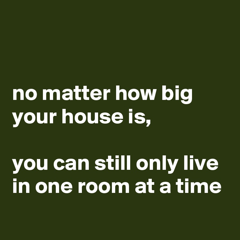 


no matter how big your house is,

you can still only live in one room at a time
