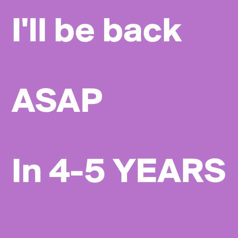 I'll be back

ASAP

In 4-5 YEARS