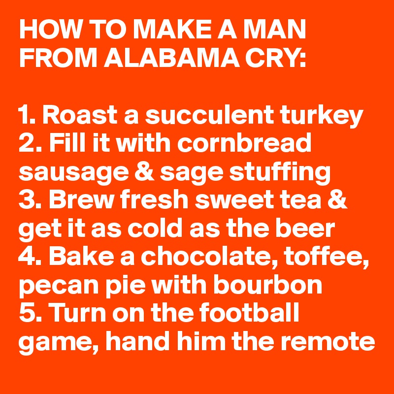 HOW TO MAKE A MAN FROM ALABAMA CRY:

1. Roast a succulent turkey
2. Fill it with cornbread sausage & sage stuffing
3. Brew fresh sweet tea & get it as cold as the beer
4. Bake a chocolate, toffee, pecan pie with bourbon
5. Turn on the football game, hand him the remote