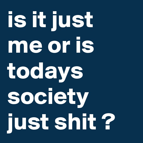 is it just me or is todays society just shit ?