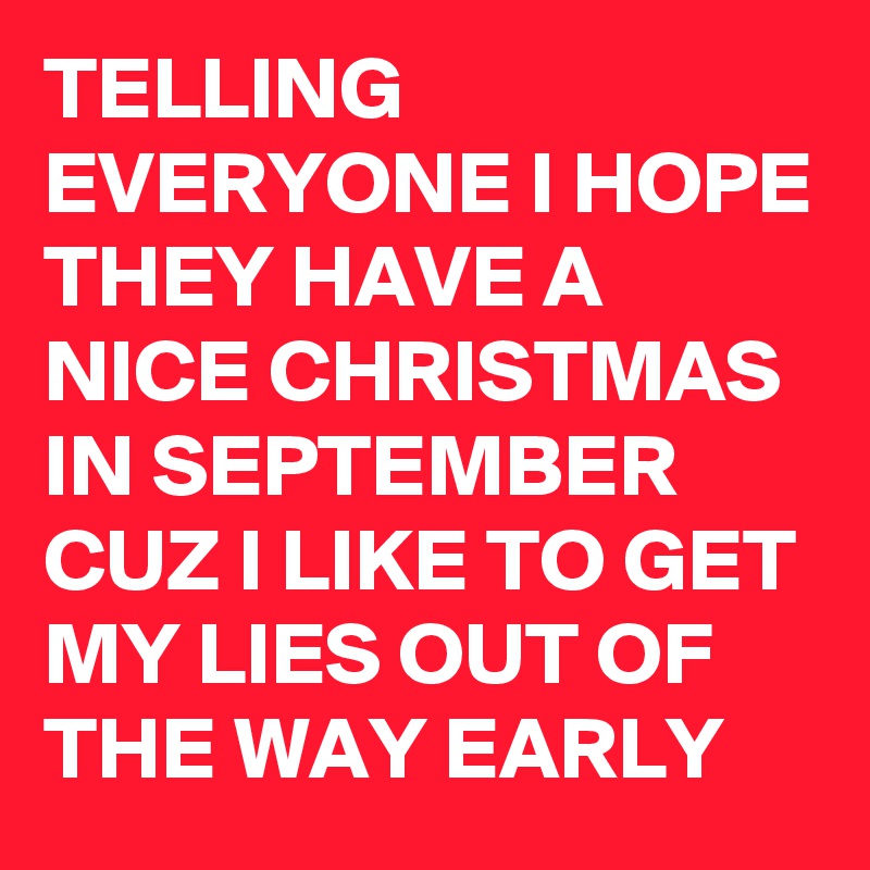 TELLING EVERYONE I HOPE THEY HAVE A NICE CHRISTMAS IN SEPTEMBER CUZ I LIKE TO GET MY LIES OUT OF THE WAY EARLY 