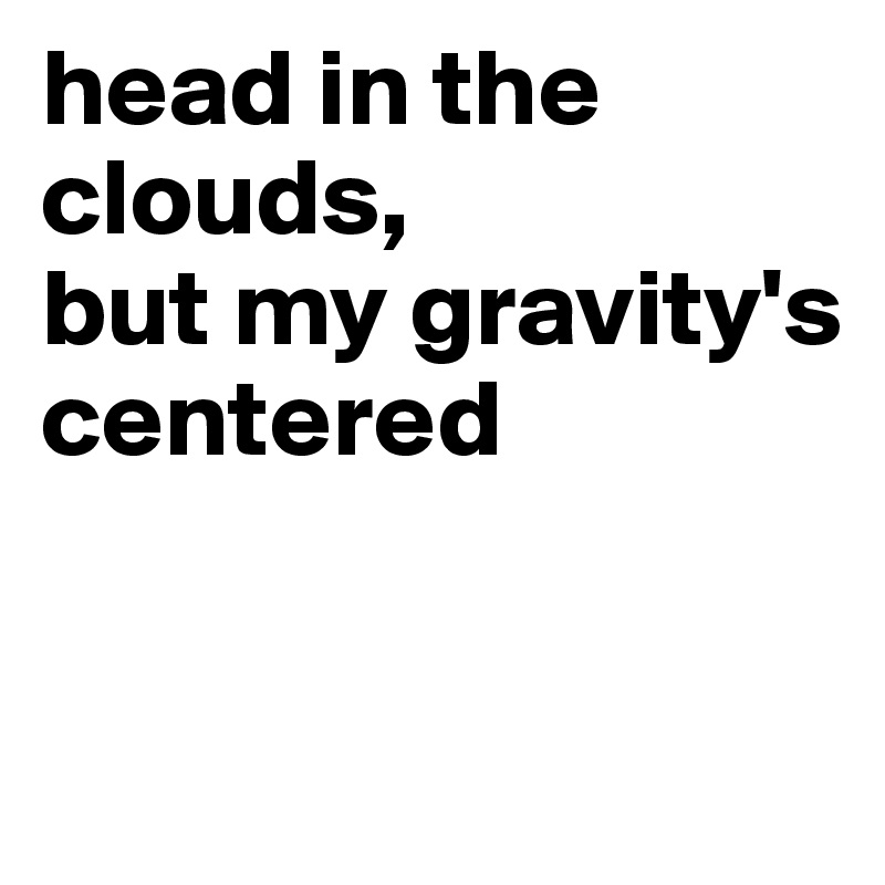 head in the clouds, 
but my gravity's centered


