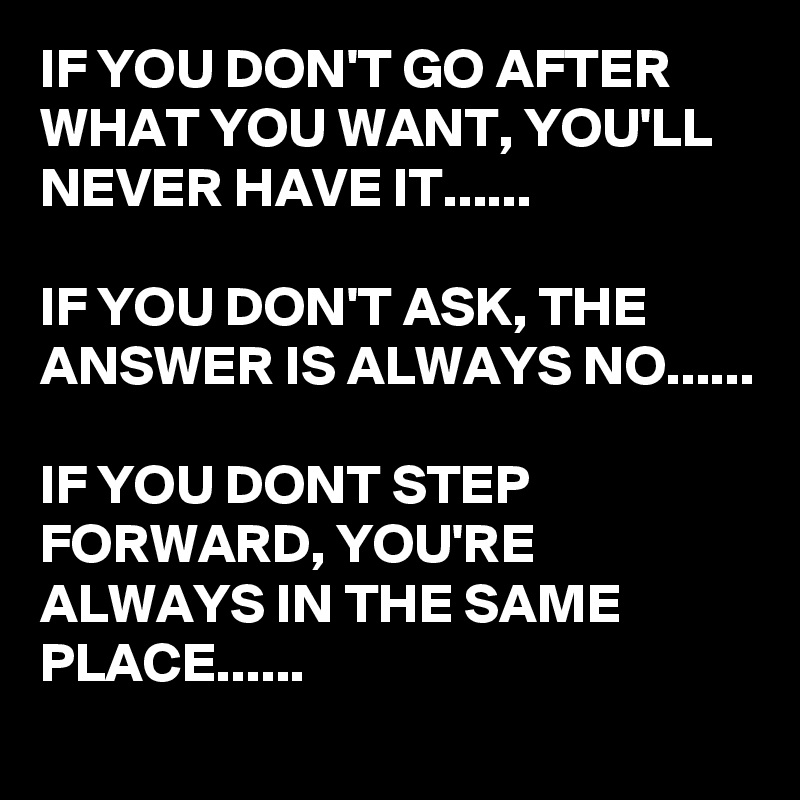 IF YOU DON'T GO AFTER WHAT YOU WANT, YOU'LL NEVER HAVE IT......

IF YOU DON'T ASK, THE ANSWER IS ALWAYS NO......

IF YOU DONT STEP FORWARD, YOU'RE ALWAYS IN THE SAME PLACE......
