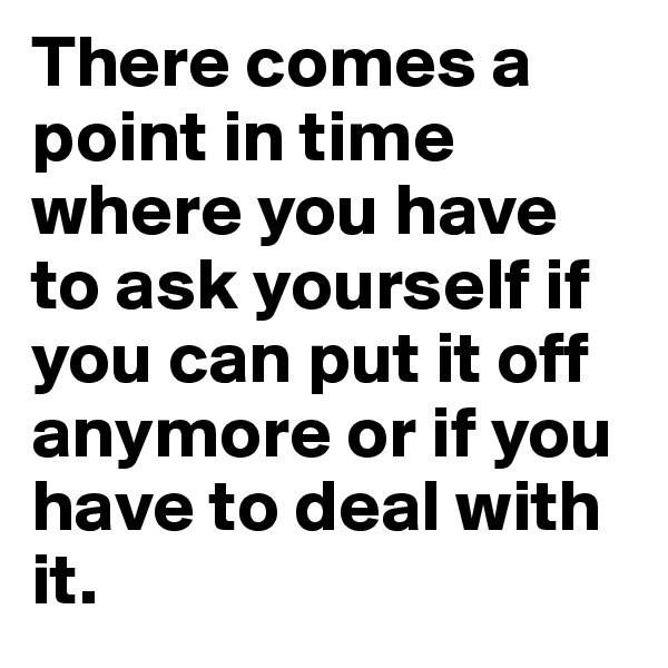 There comes a point in time where you have to ask yourself if you can put it off anymore or if you have to deal with it.