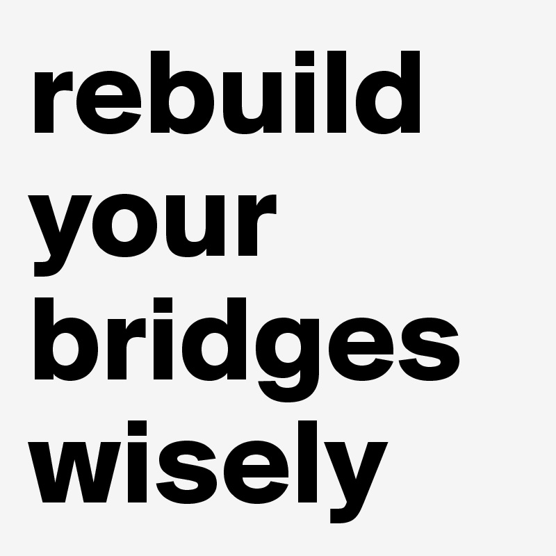 rebuild
your bridges wisely