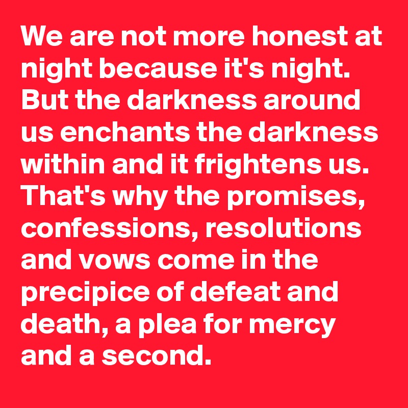 We are not more honest at night because it's night. But the darkness around us enchants the darkness within and it frightens us. That's why the promises, confessions, resolutions and vows come in the precipice of defeat and death, a plea for mercy and a second.
