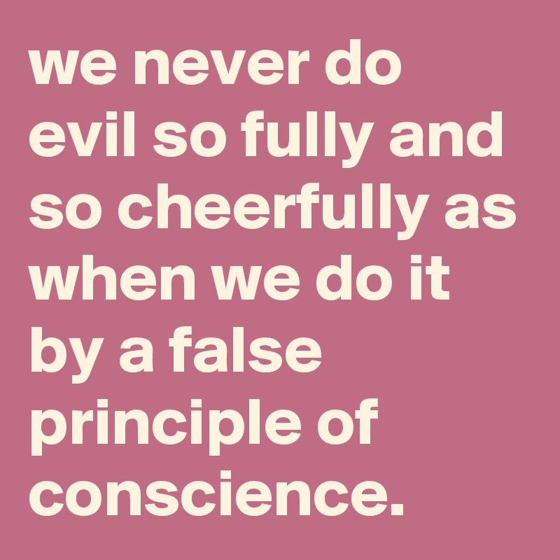 we never do evil so fully and so cheerfully as when we do it by a false principle of conscience.