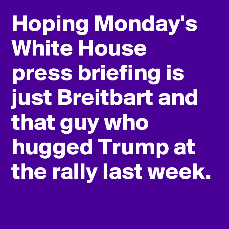 Hoping Monday's White House press briefing is just Breitbart and that guy who hugged Trump at the rally last week.