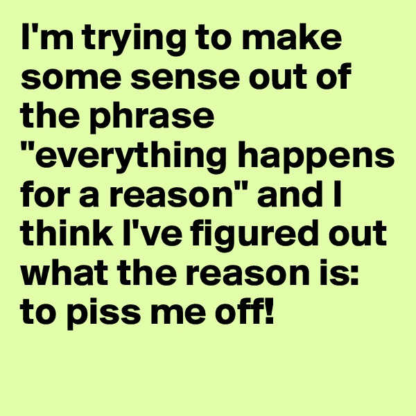 I'm trying to make some sense out of the phrase "everything happens for a reason" and I think I've figured out what the reason is: to piss me off!
