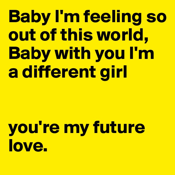 Baby I'm feeling so out of this world, 
Baby with you I'm a different girl 


you're my future love. 
