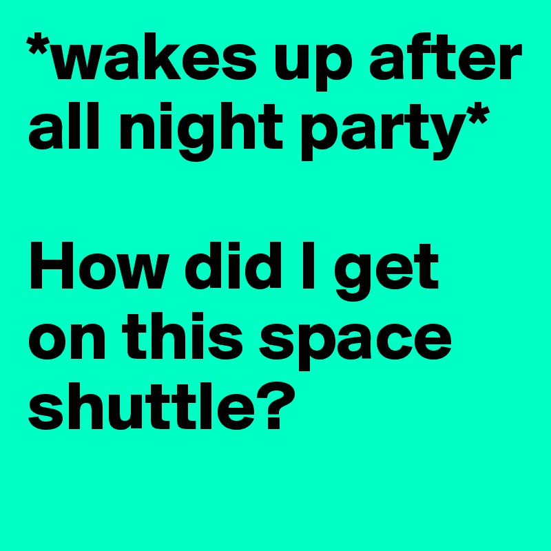 *wakes up after all night party*

How did I get on this space shuttle?
