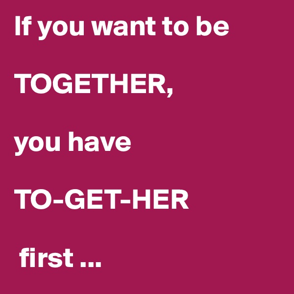 If you want to be

TOGETHER, 

you have

TO-GET-HER

 first ...