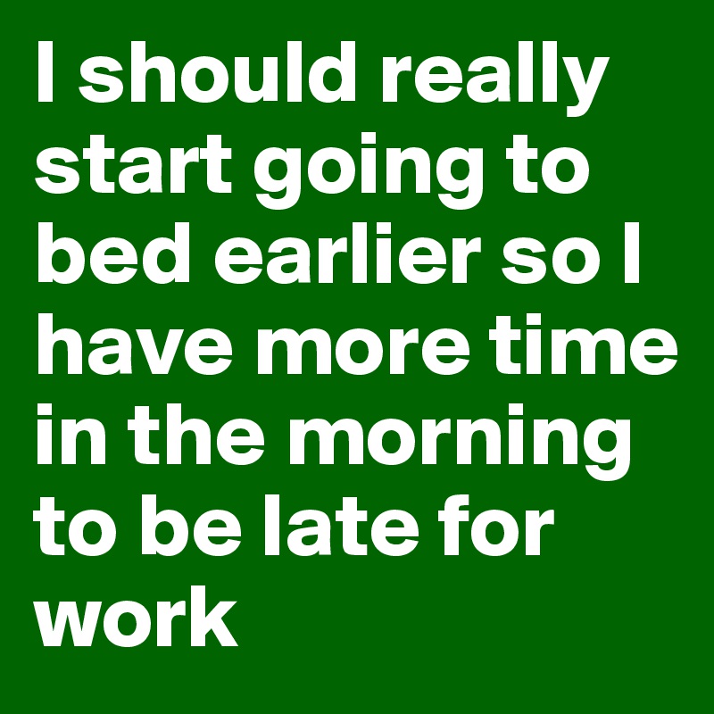 I should really start going to bed earlier so I have more time in the morning to be late for work