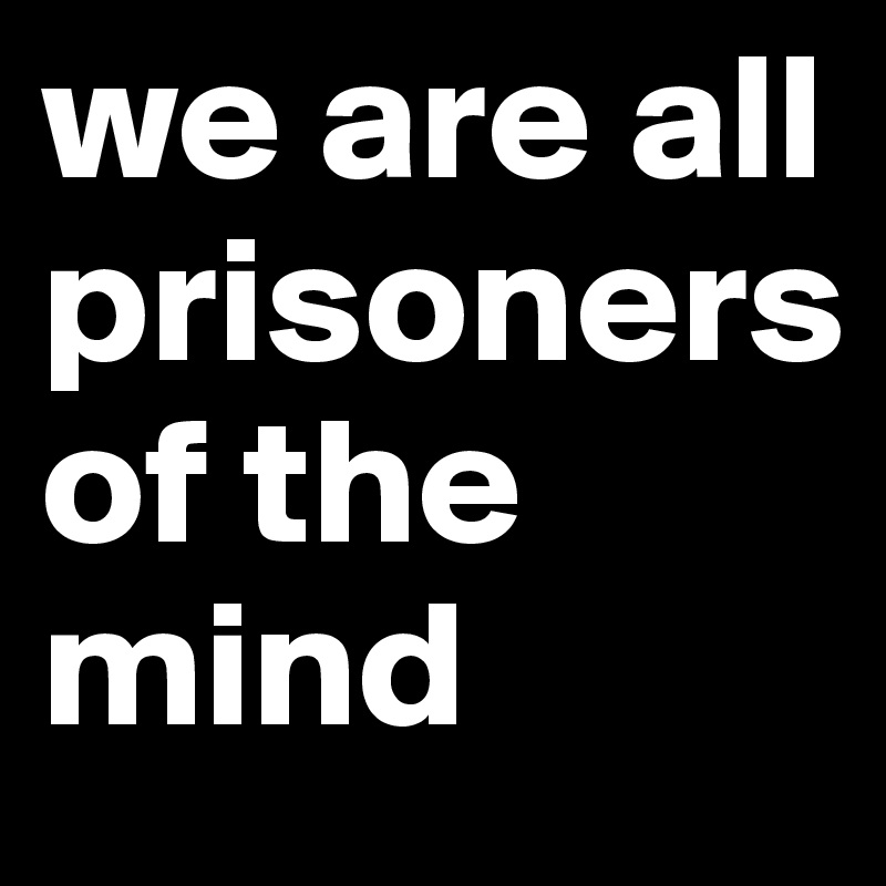 we are all prisoners 
of the mind