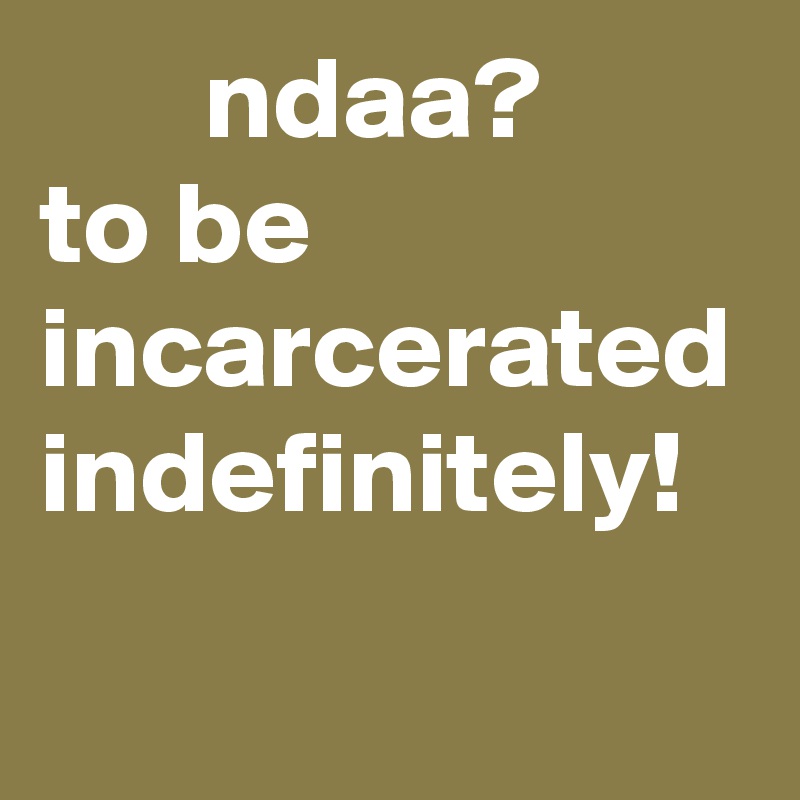        ndaa?     to be incarcerated indefinitely! 
