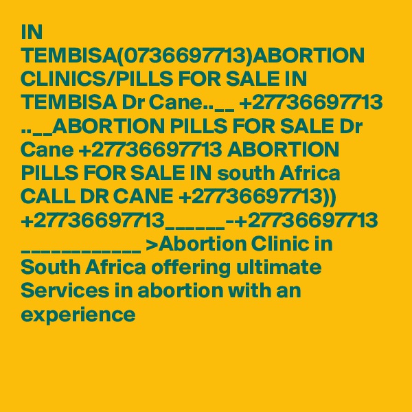 IN TEMBISA(0736697713)ABORTION CLINICS/PILLS FOR SALE IN TEMBISA Dr Cane..__ +27736697713 ..__ABORTION PILLS FOR SALE Dr Cane +27736697713 ABORTION PILLS FOR SALE IN south Africa CALL DR CANE +27736697713)) +27736697713______-+27736697713 ____________ >Abortion Clinic in South Africa offering ultimate Services in abortion with an experience 