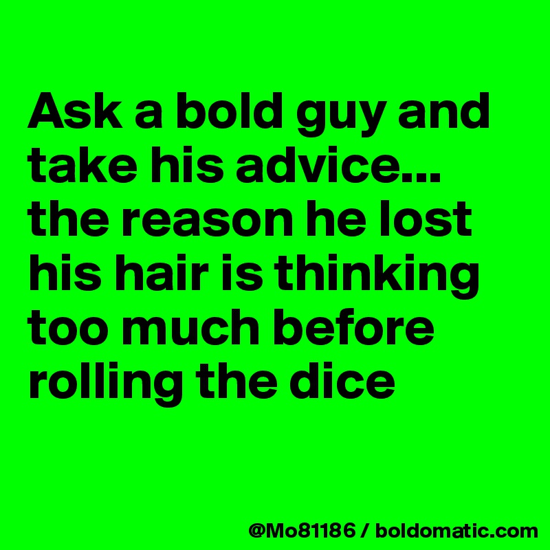 
Ask a bold guy and take his advice... the reason he lost his hair is thinking too much before rolling the dice 

