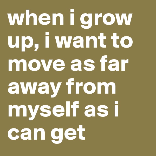 when i grow up, i want to move as far away from myself as i can get