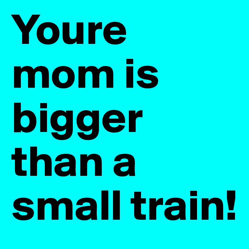 Youre mom is bigger than a small train!