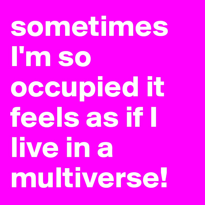 sometimes I'm so occupied it feels as if I live in a multiverse! 