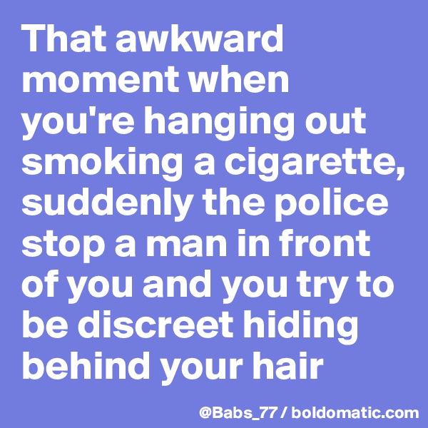 That awkward moment when you're hanging out smoking a cigarette, suddenly the police stop a man in front of you and you try to be discreet hiding behind your hair