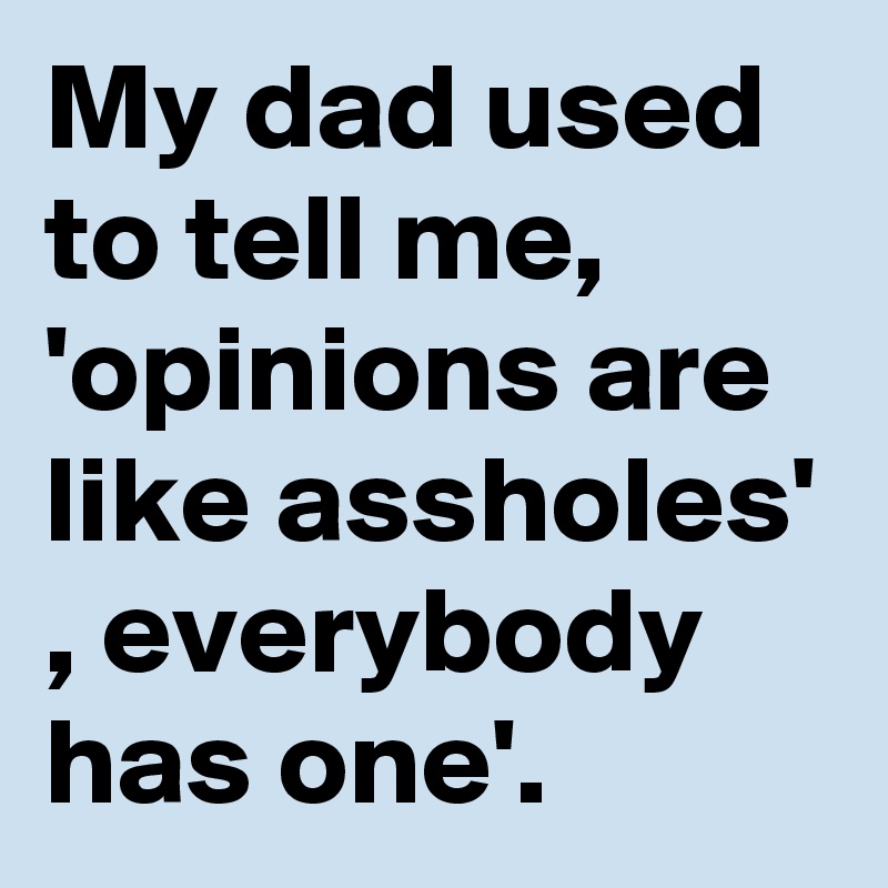 My dad used to tell me, 'opinions are like assholes' , everybody has one'.