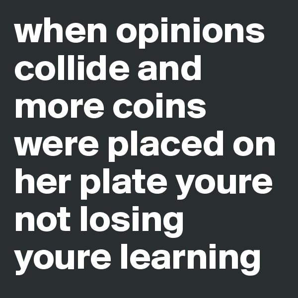 when opinions collide and more coins were placed on her plate youre not losing youre learning