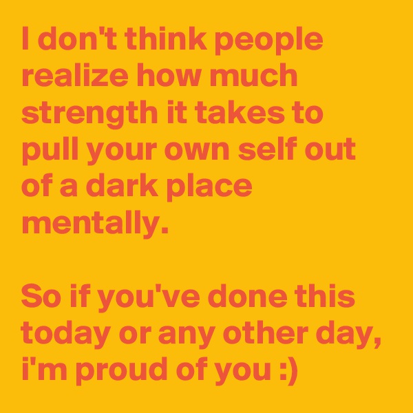 I don't think people realize how much strength it takes to pull your own self out of a dark place mentally.

So if you've done this today or any other day, i'm proud of you :)