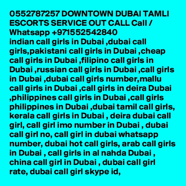 0552787257 DOWNTOWN DUBAI TAMLI ESCORTS SERVICE OUT CALL Call / Whatsapp +971552542840
indian call girls in Dubai ,dubai call girls,pakistani call girls in Dubai ,cheap call girls in Dubai ,filipino call girls in Dubai ,russian call girls in Dubai ,call girls in Dubai ,dubai call girls number,mallu call girls in Dubai ,call girls in deira Dubai ,philippines call girls in Dubai ,call girls philippines in Dubai ,dubai tamil call girls, kerala call girls in Dubai , deira dubai call girl, call girl imo number in Dubai , dubai call girl no, call girl in dubai whatsapp number, dubai hot call girls, arab call girls in Dubai , call girls in al nahda Dubai , china call girl in Dubai , dubai call girl rate, dubai call girl skype id, 