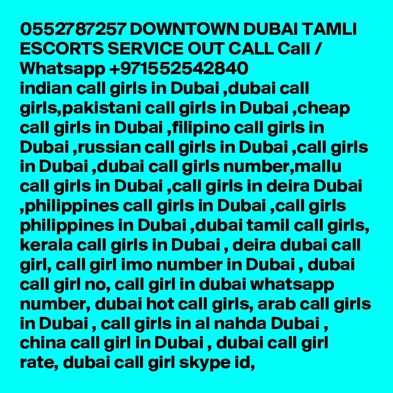 0552787257 DOWNTOWN DUBAI TAMLI ESCORTS SERVICE OUT CALL Call / Whatsapp +971552542840
indian call girls in Dubai ,dubai call girls,pakistani call girls in Dubai ,cheap call girls in Dubai ,filipino call girls in Dubai ,russian call girls in Dubai ,call girls in Dubai ,dubai call girls number,mallu call girls in Dubai ,call girls in deira Dubai ,philippines call girls in Dubai ,call girls philippines in Dubai ,dubai tamil call girls, kerala call girls in Dubai , deira dubai call girl, call girl imo number in Dubai , dubai call girl no, call girl in dubai whatsapp number, dubai hot call girls, arab call girls in Dubai , call girls in al nahda Dubai , china call girl in Dubai , dubai call girl rate, dubai call girl skype id, 