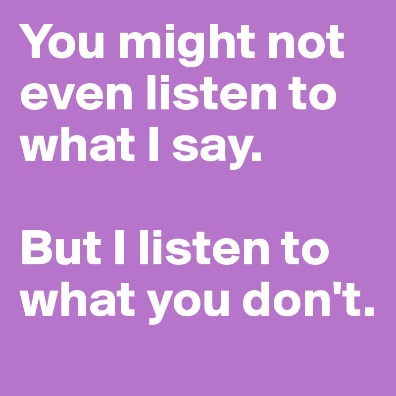 You might not even listen to what I say. 

But I listen to what you don't.