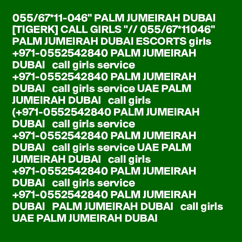 055/67*11-046" PALM JUMEIRAH DUBAI [TIGERK] CALL GIRLS "// 055/67*11046" PALM JUMEIRAH DUBAI ESCORTS girls +971-0552542840 PALM JUMEIRAH DUBAI   call girls service +971-0552542840 PALM JUMEIRAH DUBAI   call girls service UAE PALM JUMEIRAH DUBAI   call girls (+971-0552542840 PALM JUMEIRAH DUBAI   call girls service +971-0552542840 PALM JUMEIRAH DUBAI   call girls service UAE PALM JUMEIRAH DUBAI   call girls +971-0552542840 PALM JUMEIRAH DUBAI   call girls service +971-0552542840 PALM JUMEIRAH DUBAI   PALM JUMEIRAH DUBAI   call girls UAE PALM JUMEIRAH DUBAI  