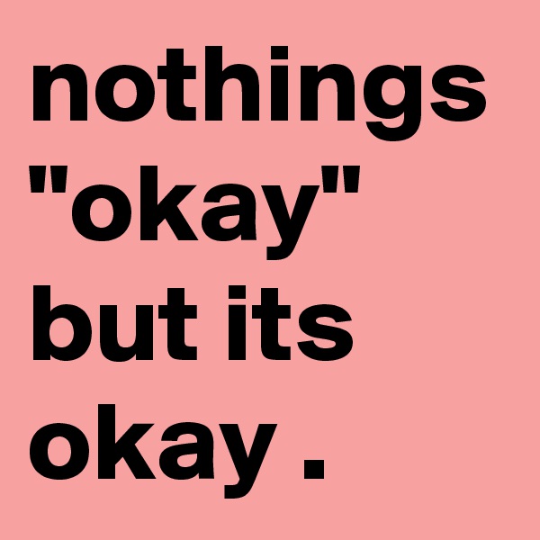 nothings "okay" but its okay .