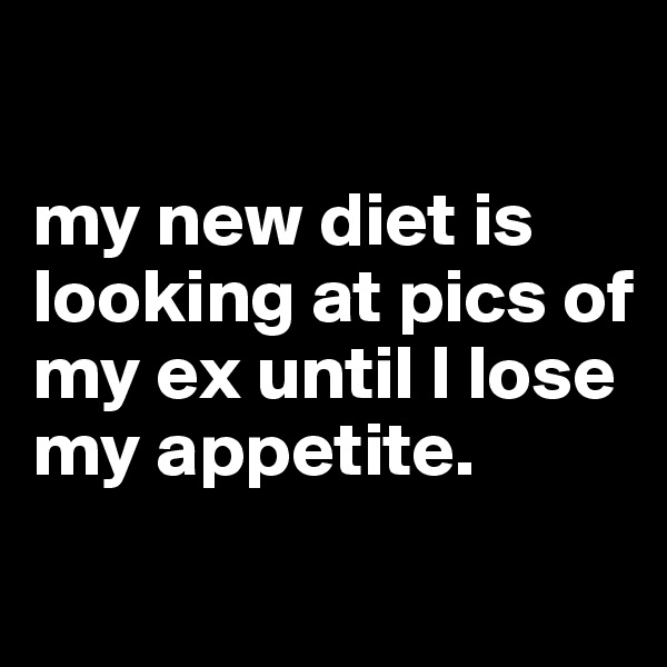 

my new diet is looking at pics of my ex until I lose my appetite.
