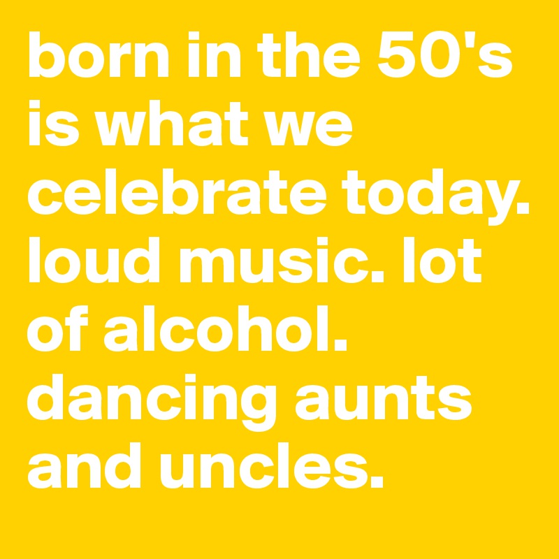 born in the 50's is what we celebrate today. loud music. lot of alcohol. dancing aunts and uncles. 