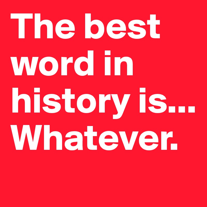The best word in history is... Whatever.