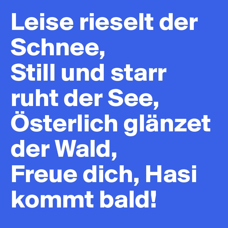 Leise rieselt der Schnee,
Still und starr ruht der See,
Österlich glänzet der Wald,
Freue dich, Hasi kommt bald!