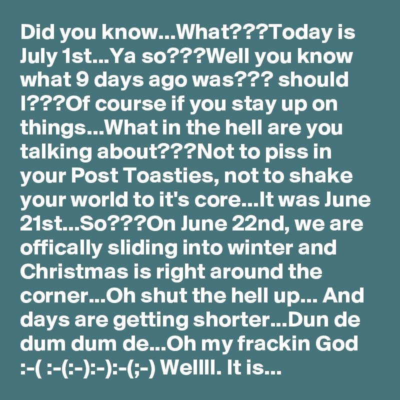 Did you know...What???Today is July 1st...Ya so???Well you know what 9 days ago was??? should I???Of course if you stay up on things...What in the hell are you talking about???Not to piss in your Post Toasties, not to shake your world to it's core...It was June 21st...So???On June 22nd, we are offically sliding into winter and Christmas is right around the corner...Oh shut the hell up... And days are getting shorter...Dun de dum dum de...Oh my frackin God
:-( :-(:-):-):-(;-) Wellll. It is...