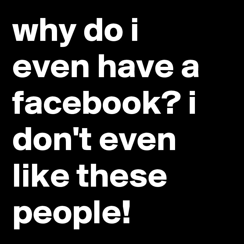 why do i even have a facebook? i don't even like these people!