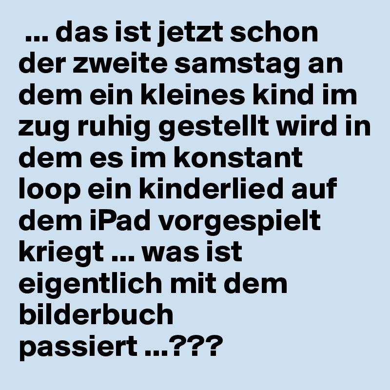  ... das ist jetzt schon der zweite samstag an dem ein kleines kind im zug ruhig gestellt wird in dem es im konstant loop ein kinderlied auf dem iPad vorgespielt kriegt ... was ist eigentlich mit dem bilderbuch passiert ...???