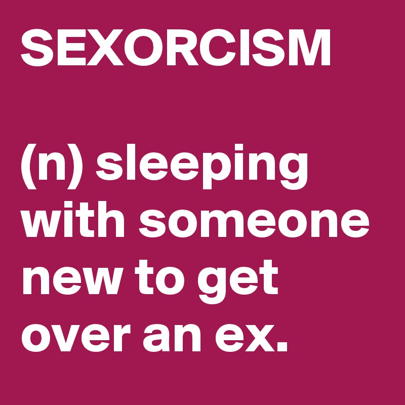 SEXORCISM

(n) sleeping with someone new to get over an ex.