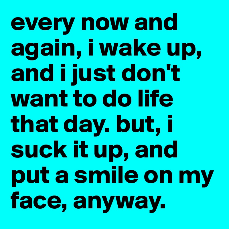 every now and again, i wake up, and i just don't want to do life that day. but, i suck it up, and put a smile on my face, anyway.