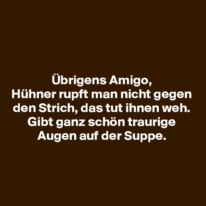 



Übrigens Amigo,
Hühner rupft man nicht gegen den Strich, das tut ihnen weh.
Gibt ganz schön traurige Augen auf der Suppe.



